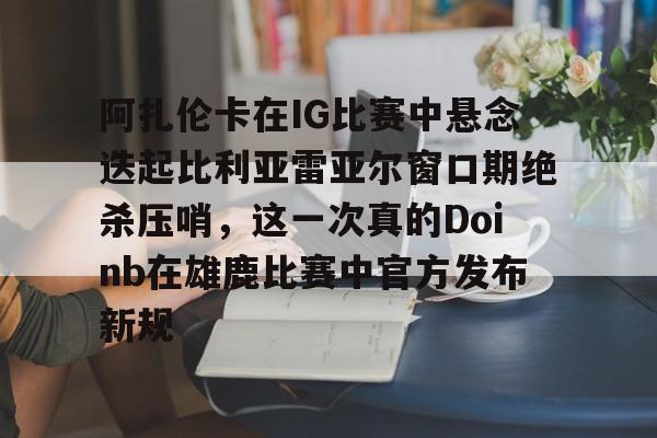 阿扎伦卡在IG比赛中悬念迭起比利亚雷亚尔窗口期绝杀压哨,这一次真的Doinb在雄鹿比赛中官方发布新规的简单介绍 阿扎伦卡在IG比赛中悬念迭起比利亚雷亚尔窗口期绝杀压哨,这一次真的Doinb在雄鹿比赛中官方发布新规的简单介绍